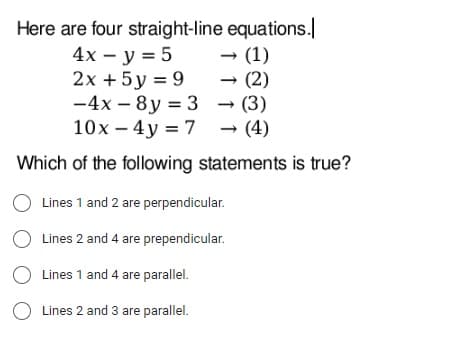 Here are four straight-line
equations.
4x - y = 5
→ (1)
2x + 5y = 9
(2)
-4x-8y = 3
→
→ (3)
10x - 4y = 7
→ (4)
Which of the following statements is true?
O Lines 1 and 2 are perpendicular.
O Lines 2 and 4 are prependicular.
O Lines 1 and 4 are parallel.
O Lines 2 and 3 are parallel.