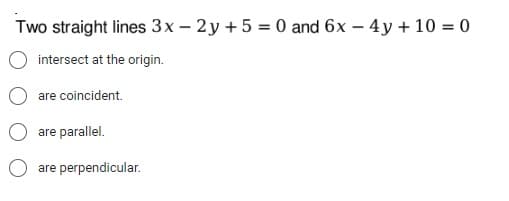 Two straight lines 3x - 2y + 5 = 0 and 6x - 4y + 10 = 0
intersect at the origin.
are coincident.
are parallel.
are perpendicular.