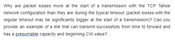 Why are packet losses more at the start of a transmission with the TCP Tahoe
network configuration than they are during the typical timeout (packet losses with the
regular timeout may be significantly bigger at the start of a transmission)? Can you
provide an example of a link that can transmit successfully from time to forward and
has a presumable capacity and beginning CW value? ..