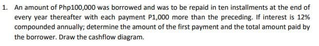 1. An amount of Php100,000 was borrowed and was to be repaid in ten installments at the end of
every year thereafter with each payment P1,000 more than the preceding. If interest is 12%
compounded annually; determine the amount of the first payment and the total amount paid by
the borrower. Draw the cashflow diagram.