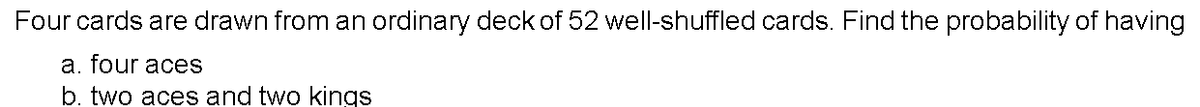 Four cards are drawn from an ordinary deck of 52 well-shuffled cards. Find the probability of having
a. four aces
b. two aces and two kings