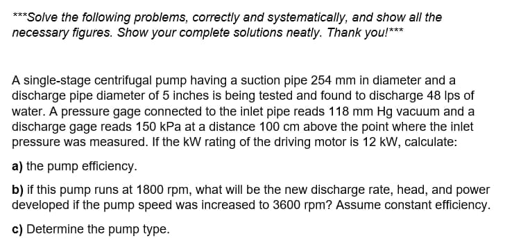 ***Solve the following problems, correctly and systematically, and show all the
necessary figures. Show your complete solutions neatly. Thank you!***
A single-stage centrifugal pump having a suction pipe 254 mm in diameter and a
discharge pipe diameter of 5 inches is being tested and found to discharge 48 lps of
water. A pressure gage connected to the inlet pipe reads 118 mm Hg vacuum and a
discharge gage reads 150 kPa at a distance 100 cm above the point where the inlet
pressure was measured. If the kW rating of the driving motor is 12 kW, calculate:
a) the pump efficiency.
b) if this pump runs at 1800 rpm, what will be the new discharge rate, head, and power
developed if the pump speed was increased to 3600 rpm? Assume constant efficiency.
c) Determine the pump type.