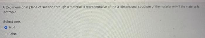 A 2-dimensional plane of section through a material is representative of the 3-dimensional structure of the material only if the material is
isotropic.
Select one:
O True
False
