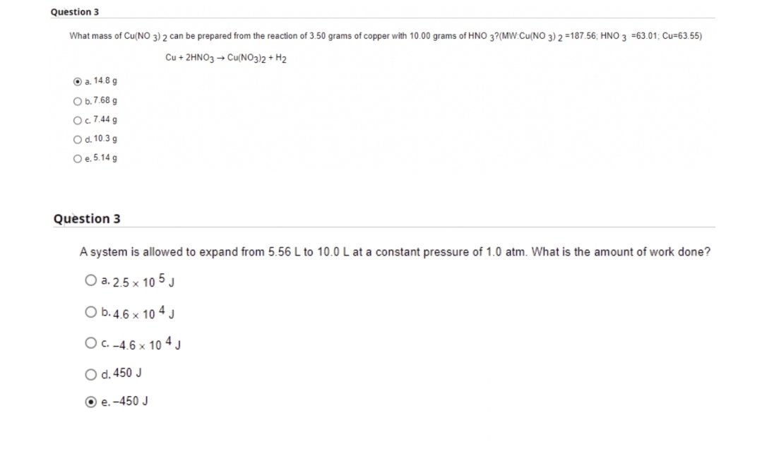 Question 3
What mass of Cu(NO 3) 2 can be prepared from the reaction of 3.50 grams of copper with 10.00 grams of HNO 3?(MW:Cu(NO 3) 2 =187.56; HNO 3 =63.01; Cu=63.55)
Cu + 2HNO3 → Cu(NO3)2 + H2
O a. 14.8 g
O b.7.68 g
Oc 7.44 g
Od. 10.3 g
Oe. 5.14 g
Question 3
A system is allowed to expand from 5.56 L to 10.0 L at a constant pressure of 1.0 atm. What is the amount of work done?
O a. 2.5 x 10 5 J
O b.4.6 x 10 4 J
O C. -4.6 x 10 4 J
O d. 450 J
O e. -450 J
