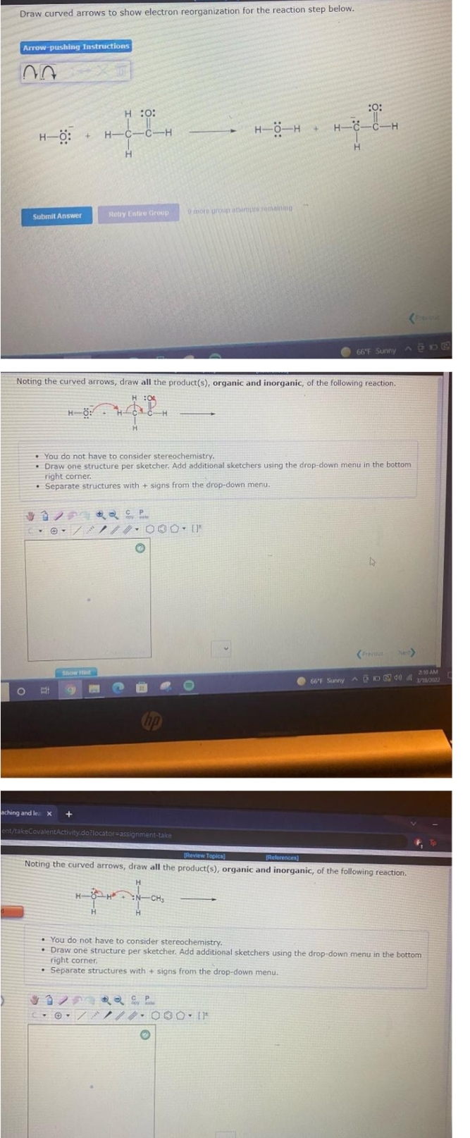 Draw curved arrows to show electron reorganization for the reaction step below.
Arrow-pushing Instructions
:o:
H :0:
H-6 H
H-C-C-H
+]
H-ö:
H-C-C-H
H.
Retry Entire Group
0mote uroup ottempts remaining
Submit Answer
66"F Sunny A@D
Noting the curved arrows, draw all the product(s), organic and inorganic, of the following reaction.
H :04
H-ö:
H.
• You do not have to consider stereochemistry.
• Draw one structure per sketcher. Add additional sketchers using the drop-down menu in the bottom
right corner.
• Separate structures with + signs from the drop-down menu.
ノ
*-/ノ/ 000[P
4.
Show Ht
210 AM
O 66F Sunny AON d0 A v2
/18/2022
aching and lex
ent/takeCovalentActivity.dotlocator=assignment-take
Review Topica)
Noting the curved arrows, draw all the product(s), organic and inorganic, of the following reaction.
[References)
H- H
CH
• You do not have to consider stereochemistry.
• Draw one structure per sketcher. Add additional sketchers using the drop-down menu in the bottom
right corner,
• Separate structures with + signs from the drop-down menu.
