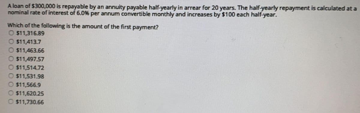 A loan of $300,000 is repayable by an annuity payable half-yearly in arrear for 20 years. The half-yearly repayment is calculated at a
nominal rate of interest of 6.0% per annum convertible monthly and increases by $100 each half-year.
Which of the following is the amount of the first payment?
O $11,316.89
O $11,413.7
O $11,463.66
O $11,497.57
O $11,514.72
O $11,531.98
O $11,566.9
O $11,620.25
O $11,730.66
