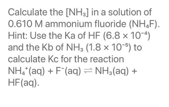 Calculate the [NH3] in a solution of
0.610 M ammonium fluoride (NH,F).
Hint: Use the Ka of HF (6.8 × 10-4)
and the Kb of NH3 (1.8 × 10-) to
calculate Kc for the reaction
NH, (aq) + F(aq) = NH3(aq) +
HF(aq).
