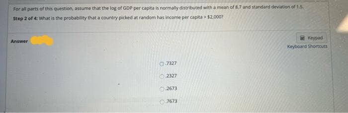 For all parts of this question, assume that the log of GDP per capita is normally distributed with a mean of 8.7 and standard deviation of 1.5.
Step 2 of 4: What is the probability that a country picked at random has income per capita > $2,000?
Answer
Keypad
Keyboard Shortcuts
0.7327
O 2327
2673
0.7673
O O O

