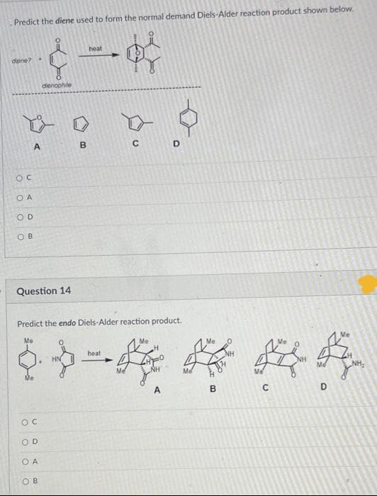 Predict the diene used to form the normal demand Diels-Alder reaction product shown below.
heat
dene?
dienophile
A.
B
D.
O A
OD
O B
Question 14
Predict the endo Diels-Alder reaction product.
Me
Me
Me
Me
heat
HN
NH
Me
NH
Me
Me
NH
Me
B
D
OD
O A
O B
