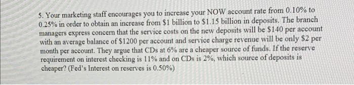 5. Your marketing staff encourages you to increase your NOW account rate from 0.10% to
0.25% in order to obtain an increase from $1 billion to $1.15 billion in deposits. The branch
managers express concern that the service costs on the new deposits will be $140 per account
with an average balance of $1200 per account and service charge revenue will be only $2 per
month per account. They argue that CDs at 6% are a cheaper source of funds. If the reserve
requirement on interest checking is 11% and on CDs is 2%, which source of deposits is
cheaper? (Fed's Interest on reserves is 0.50%)
