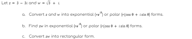 √√3+ L
a. Convert z and w into exponential (re) or polar (r(cose + i sin e) forms.
b. Find zw in exponential (re) or polar (r(cos 0 + i sin ) forms.
c. Convert zw into rectangular form.
Letz 3 31 and w=