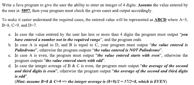 Write a Java program to give the user the ability to enter an integer of 4 digits. Assume the value entered by
the user is: 5897, then your program must check the given cases and output accordingly.
To make it easier understand the required cases, the entered value will be represented as ABCD where A-5,
B=8, C=9, and D=7.
a. In case the value entered by the user has less or more than 4 digits the program must output “you
have entered a number not in the required range", and the program ends.
b. In case A is equal to D, and B is equal to C, your program must output “the value entered is
Palindrome", otherwise the program outputs "the value entered is NOT Palindrome".
c. In case A is even, the program must output "the value entered starts with even", otherwise the
program outputs “the value entered starts with odd'.
d. In case the integer average of B & C is even, the program must output “the average of the second
and third digits is even", otherwise the program output “the average of the second and third digits
is odd".
(Hint: assume B=8 & C=9 => the integer average is (8+9)/2 = 17/2=8, which is EVEN)
