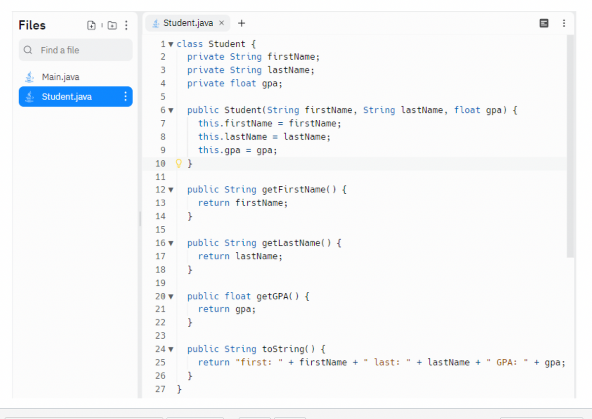 Files
Q Find a file
Main.java
Student.java
⠀
Student.java x +
1 ▼ class Student {
234
2
3
4
5
6 ▼
7
8
9
10
123
11
12 ▼
13
45
14
private String firstName;
private String lastName;
private float gpa;
public Student (String firstName, String lastName, float gpa) {
this.firstName = firstName;
this.lastName = lastName;
this.gpa = gpa;
}
public String getFirstName() {
return firstName;
}
15
16 ▼ public String getLastName() {
17
return lastName;
18
19
20 ▼
21
22
23
24 ▼
25
26
27 }
}
public float getGPA() {
return gpa;
}
public String toString() {
return "first: " + firstName +
}
last: + lastName +
GPA:
14]
+ gpa;