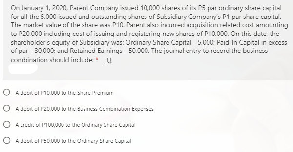 On January 1, 2020, Parent Company issued 10,000 shares of its P5 par ordinary share capital
for all the 5,000 issued and outstanding shares of Subsidiary Company's P1 par share capital.
The market value of the share was P10. Parent also incurred acquisition related cost amounting
to P20,000 including cost of issuing and registering new shares of P10,000. On this date, the
shareholder's equity of Subsidiary was: Ordinary Share Capital - 5,000; Paid-In Capital in excess
of par - 30,000; and Retained Earnings - 50,000. The journal entry to record the business
combination should include: * O
O A debit of P10,000 to the Share Premium
O A debit of P20,000 to the Business Combination Expenses
O A credit of P100,000 to the Ordinary Share Capital
O A debit of P50,000 to the Ordinary Share Capital
