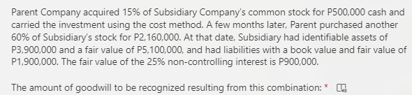 Parent Company acquired 15% of Subsidiary Company's common stock for P500,000 cash and
carried the investment using the cost method. A few months later, Parent purchased another
60% of Subsidiary's stock for P2,160,000. At that date, Subsidiary had identifiable assets of
P3,900,000 and a fair value of P5,100,000, and had liabilities with a book value and fair value of
P1,900,000. The fair value of the 25% non-controlling interest is P900,000.
The amount of goodwill to be recognized resulting from this combination:
