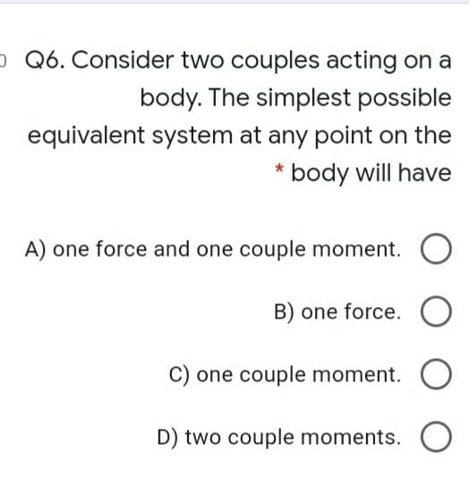 - Q6. Consider two couples acting on a
body. The simplest possible
equivalent system at any point on the
* body will have
A) one force and one couple moment. O
B) one force. O
C) one couple moment. O
D) two couple moments. O
