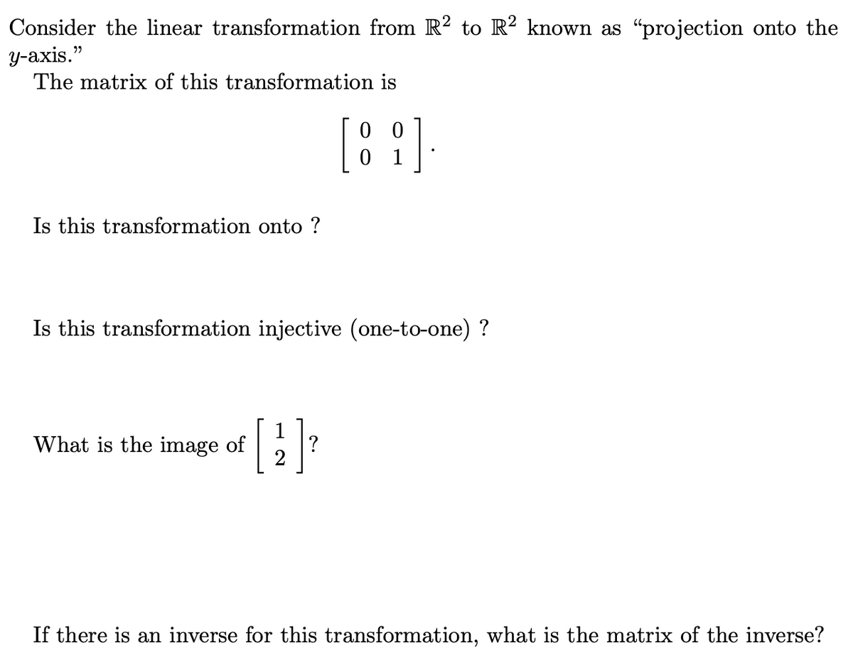 Consider the linear transformation from R² to R² known as “projection onto the
y-axis."
The matrix of this transformation is
Is this transformation onto ?
Is this transformation injective (one-to-one) ?
What is the image of
2
[8].
01
?
If there is an inverse for this transformation, what is the matrix of the inverse?