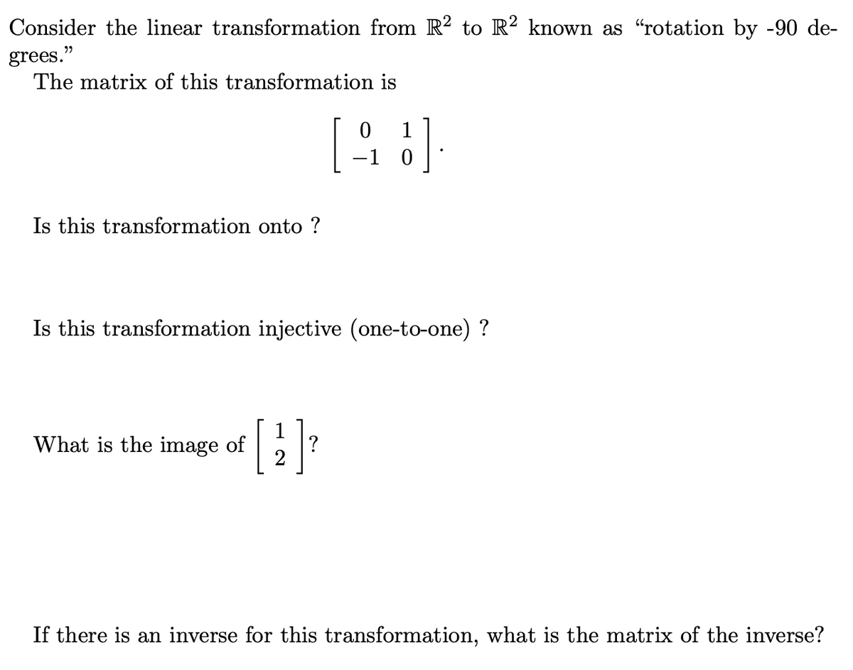 Consider the linear transformation from R² to R² known as “"rotation by -90 de-
grees."
The matrix of this transformation is
Is this transformation onto ?
Is this transformation injective (one-to-one) ?
What is the image of
0
1
[99]
-1 0
1
2
?
If there is an inverse for this transformation, what is the matrix of the inverse?