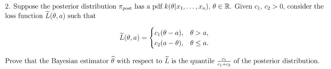 2. Suppose the posterior distribution Tpost has a pdf k(0|x1, ... , Xn), 0 E R. Given c1, c2 > 0, consider the
loss function L(0, a) such that
L(0, a) =
Sa (0 – a), 0 > a,
|c2(a – 0), 0 < a.
Prove that the Bayesian estimator 0 with respect to L is the quantile of the posterior distribution.
Ci+c2
