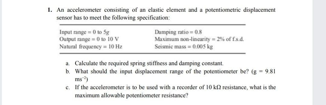 1. An accelerometer consisting of an elastic element and a potentiometric displacement
sensor has to meet the following specification:
Input range = 0 to 5g
Output range = 0 to 10 V
Natural frequency = 10 Hz
Damping ratio = 0.8
Maximum non-linearity 2% off.s.d.
Seismic mass = 0.005 kg
a. Calculate the required spring stiffness and damping constant.
b. What should the input displacement range of the potentiometer be? (g = 9.81
ms 2)
c. If the accelerometer is to be used with a recorder of 10 k2 resistance, what is the
maximum allowable potentiometer resistance?
