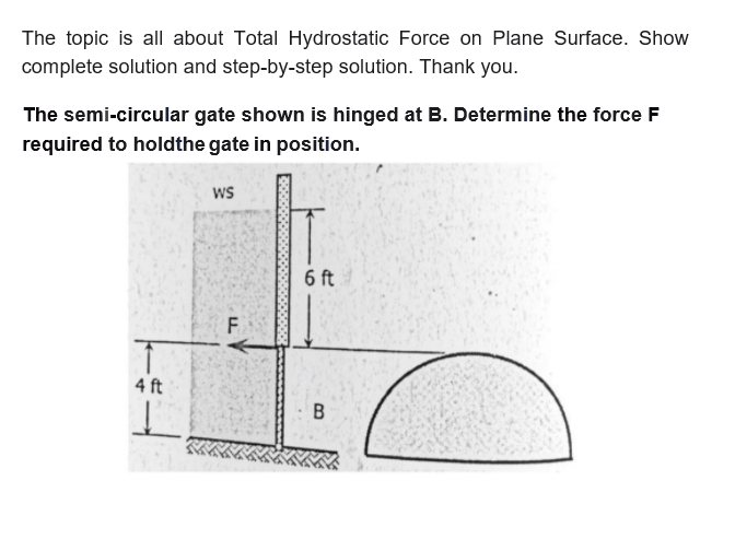 The topic is all about Total Hydrostatic Force on Plane Surface. Show
complete solution and step-by-step solution. Thank you.
The semi-circular gate shown is hinged at B. Determine the force F
required to holdthe gate in position.
wS
6 ft
F.
4 ft
B.
