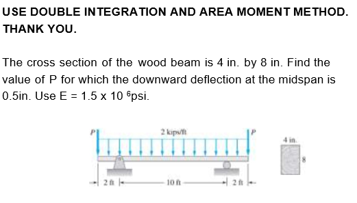 USE DOUBLE INTEGRATION AND AREA MOMENT METHOD.
THANK YOU.
The cross section of the wood beam is 4 in. by 8 in. Find the
value of P for which the downward deflection at the midspan is
0.5in. Use E = 1.5 x 10 6psi.
2 kips/ft
4 in.
2 -
10 n
