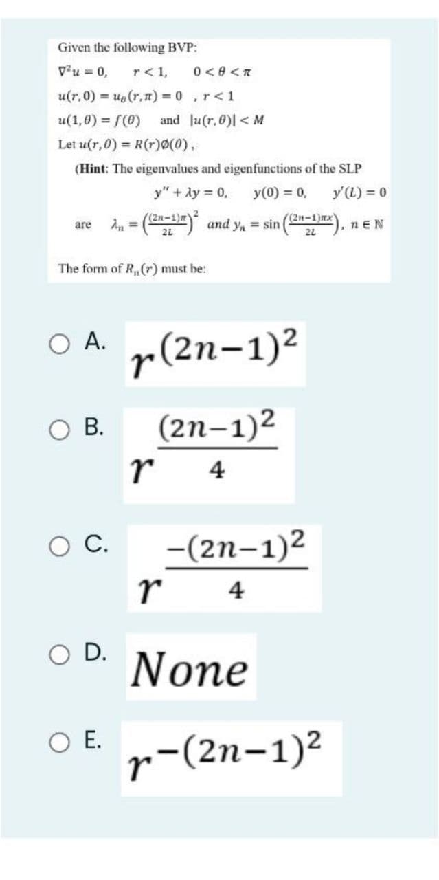 Given the following BVP:
v'u = 0,
r< 1,
0 <e <T
u(r.0) = ue(r.) = 0,r<1
u(1,0) = f(0)
and Ju(r,0)l < M
Let u(r,0) = R(r)Ø(0),
(Hint: The eigenvalues and eigenfunctions of the SLP
y" + Ay = 0,
y(0) = 0,
y'(L) = 0
An = () and Yn
((2n-1)m)
((2n-1)mx)
are
nEN
21
22
The form of R,(r) must be:
O A.
r(2n-1)2
В.
(2n–1)2
r
4
-(2n-1)2
С.
r
4
O D.
None
O .
r
-(2n-1)²
