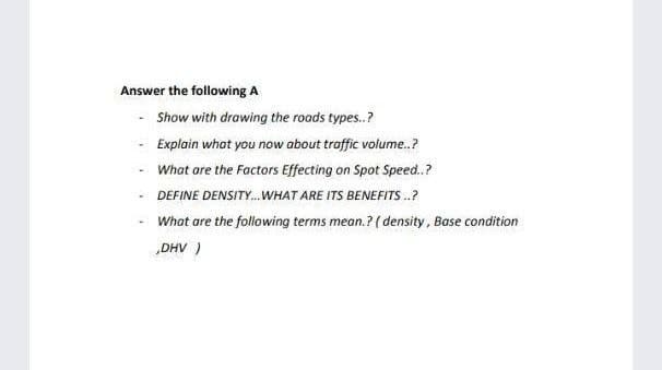 Answer the following A
- Show with drawing the roads types.?
Explain what you now about traffic volume.?
- What ore the Factors Effecting on Spot Speed.?
- DEFINE DENSITY.WHAT ARE ITS BENEFITS .?
What are the following terms mean.? ( density, Base condition
„DHV )
