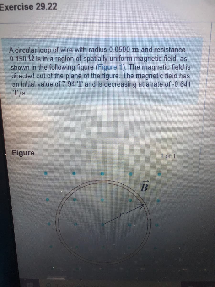 Exercise 29.22
A circular loop of wire with radius 0.0500 m and resistance
0.150 2 is in a region of spatially uniform magnetic field, as
shown in the following figure (Figure 1). The magnetic field is
directed out of the plane of the figure. The magnetic field has
an initial value of 7.94 T and is decreasing at a rate of -0.641
T/s.
Figure
1 of 1
