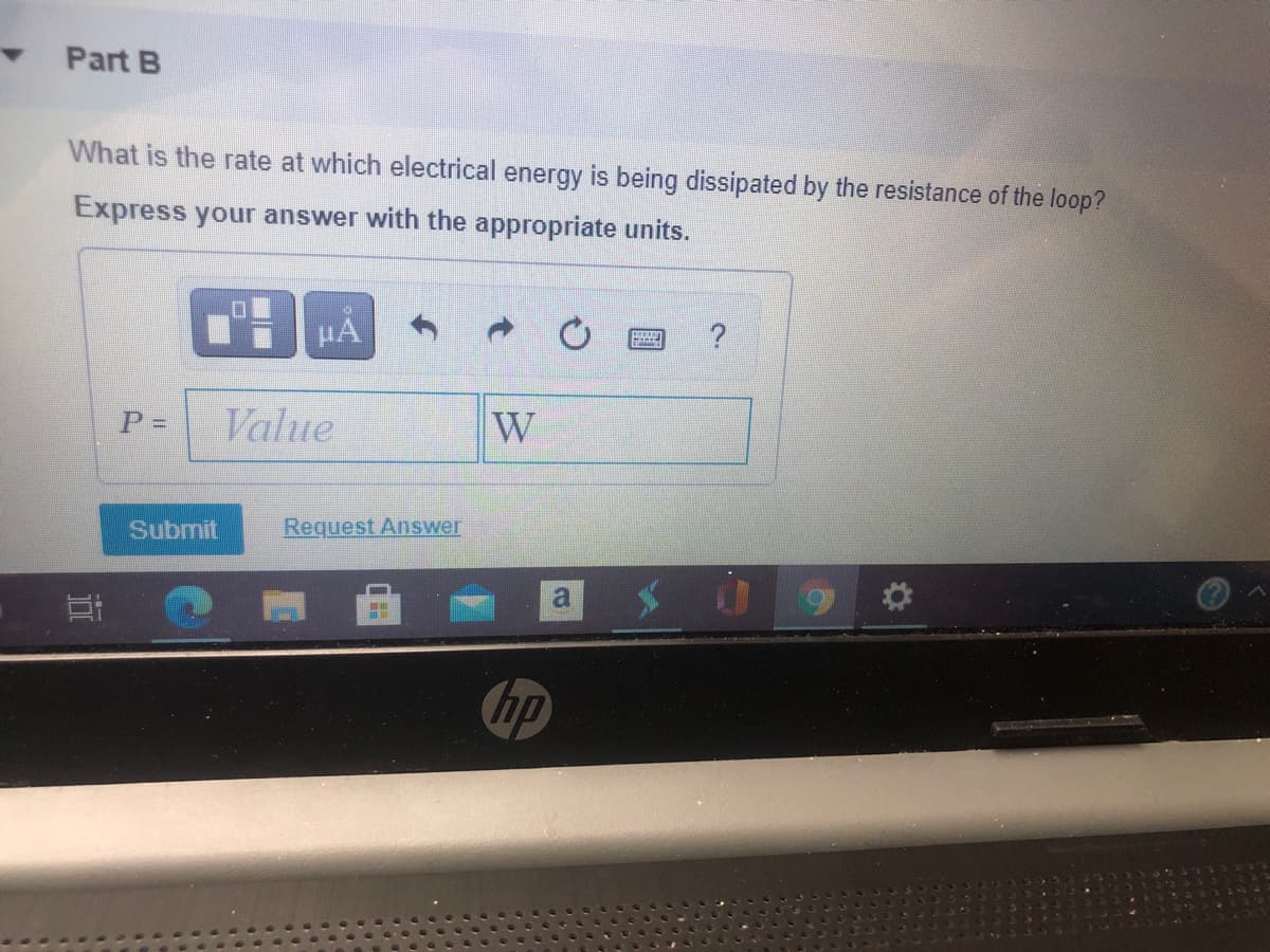 Part B
What is the rate at which electrical energy is being dissipated by the resistance of the loop?
Express your answer with the appropriate units.
HA
Value
W
Submit
Request Answer
hp
