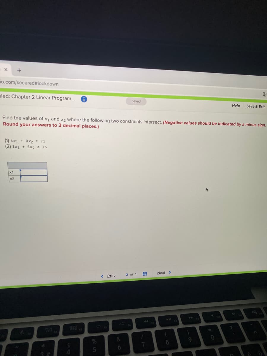 io.com/secured#lockdown
pled: Chapter 2 Linear Program...
Saved
Help
Save & Exit
Find the values of x1 and x2 where the following two constraints intersect. (Negative values should be indicated by a minus sign.
Round your answers to 3 decimal places.)
(1) 4×1 + 8x2 z 71
(2) 1x1 + 5x2 2 16
x1
x2
< Prev
2 of 5
Next >
4)
O00 4
- ES
&
9
7
8
出
