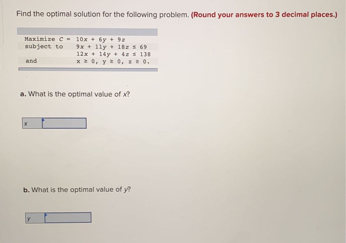 Find the optimal solution for the following problem. (Round your answers to 3 decimal places.)
Maximize C = 10x + 6y + 9z
subject to
%3D
9x + 11y + 18z s 69
12x + 14y + 4z s 138
x 0, y 20, z 0.
and
a. What is the optimal value of x?
b. What is the optimal value of y?
y
