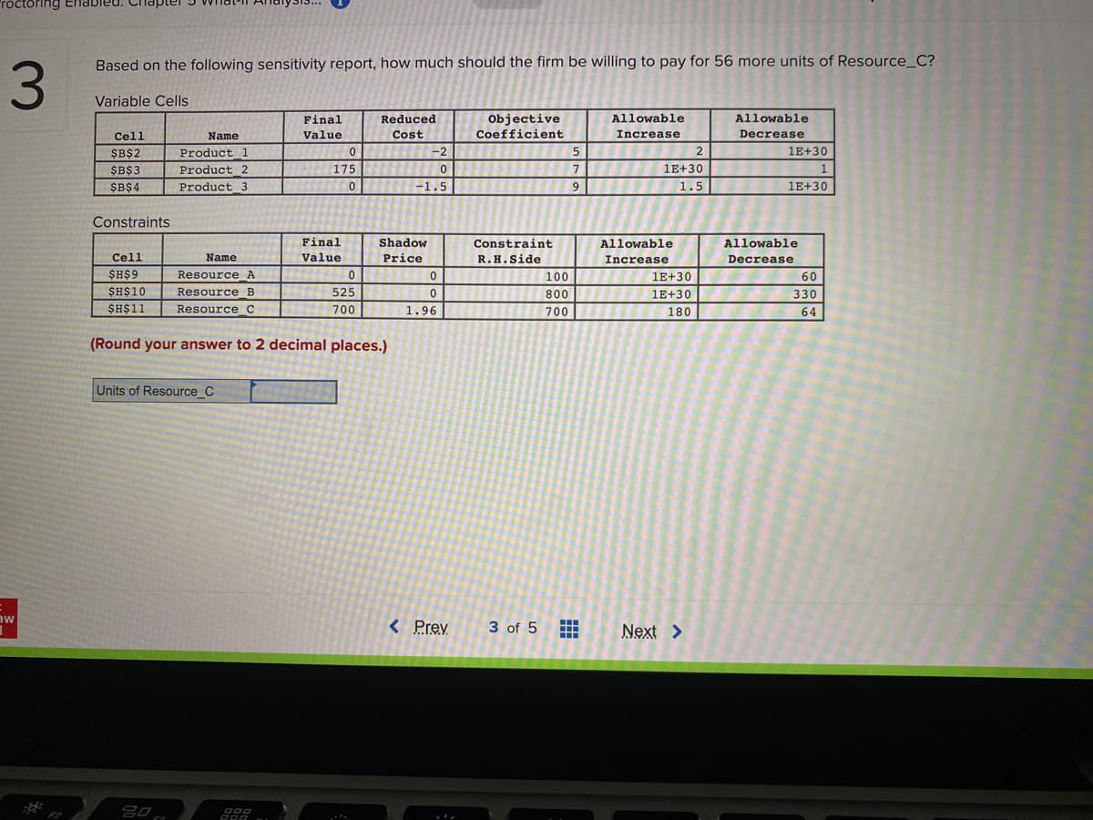 roctoring En
Based on the following sensitivity report, how much should the firm be willing to pay for 56 more units of Resource_C?
Variable Cells
Final
Reduced
Objective
Allowable
Allowable
Cell
Name
Value
Cost
Coefficient
Increase
Decrease
$B$2
Product 1
-2
1E+30
$B$3
Product 2
175
1E+30
$B$4
Product 3
-1.5
9
1.5
1E+30
Constraints
Final
Shadow
Constraint
Allowable
Allowable
Cell
Name
Value
Price
R.H.Side
Increase
Decrease
$H$9
Resource A
100
1E+30
60
$H$10
Resource B
525
800
1E+30
330
$H$11
Resource C
700
1.96
700
180
64
(Round your answer to 2 decimal places.)
Units of Resource_C
aw
< Prev
3 of 5
Next >
F2
田
3.
