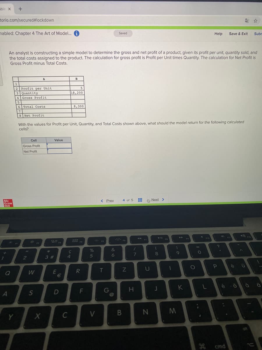 mble x
torio.com/secured#lockdown
匈☆
nabled: Chapter 4 The Art of Model...
Saved
Help
Save & Exit
Subn
An analyst is constructing a simple model to determine the gross and net profit of a product, given its profit per unit, quantity sold, and
the total costs assigned to the product. The calculation for gross profit is Profit per Unit times Quantity. The calculation for Net Profit is
Gross Profit minus Total Costs.
5
2 Profit per Unit
3 Quantity
4 Gross Profit
18,200
6 Total Costs
8,300
8 Net Profit
With the values for Profit per Unit, Quantity, and Total Costs shown above, what should the model return for the following calculated
cells?
Cell
Value
Gross Profit
Net Profit
< Prev
4 of 5
O Next >
Graw
Hill
30
F3
FI
%D
&
2
3 #
4.
5
6
E
T
Q
G
@
H.
K
C
V
cmd
98
F.
