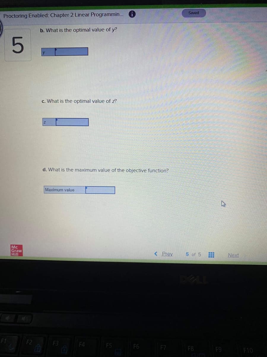 Saved
Proctoring Enabled: Chapter 2 Linear Programmin. i
b. What is the optimal value of y?
c. What is the optimal value of z?
d. What is the maximum value of the objective function?
Maximum value
Mc
Graw
Hill
< Prev
5 of 5
Next
DELL
F1
F2
F3
F4
F5
F6
F7
F8
F9
F10
