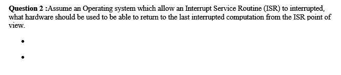 Question 2 :Assume an Operating system which allow an Interrupt Service Routine (ISR) to interrupted,
what hardware should be used to be able to return to the last interrupted computation from the ISR point of
view.
