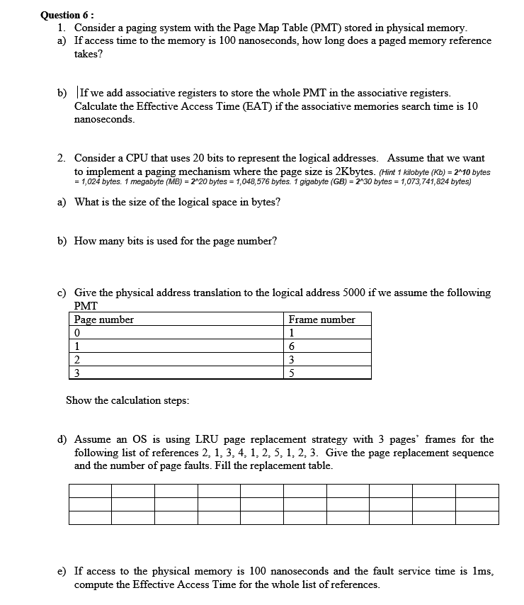 Question 6:
1. Consider a paging system with the Page Map Table (PMT) stored in physical memory.
a) If access time to the memory is 100 nanoseconds, how long does a paged memory reference
takes?
b) If we add associative registers to store the whole PMT in the associative registers.
Calculate the Effective Access Time (EAT) if the associative memories search time is 10
nanoseconds.
2. Consider a CPU that uses 20 bits to represent the logical addresses. Assume that we want
to implement a paging mechanism where the page size is 2Kbytes. (Hint 1 kilobyte (Kb) = 2^10 bytes
= 1,024 bytes. 1 megabyte (MB) = 2^20 bytes = 1,048,576 bytes. 1 gigabyte (GB) = 2^30 bytes = 1,073,741,824 bytes)
a) What is the size of the logical space in bytes?
b) How many bits is used for the page number?
c) Give the physical address translation to the logical address 5000 if we assume the following
PMT
Page number
Frame number
1
1
2
3
3
Show the calculation steps:
d) Assume an OS is using LRU page replacement strategy with 3 pages' frames for the
following list of references 2, 1, 3, 4, 1, 2, 5, 1, 2, 3. Give the page replacement sequence
and the number of page faults. Fill the replacement table.
e) If access to the physical memory is 100 nanoseconds and the fault service time is 1ms,
compute the Effective Access Time for the whole list of references.
