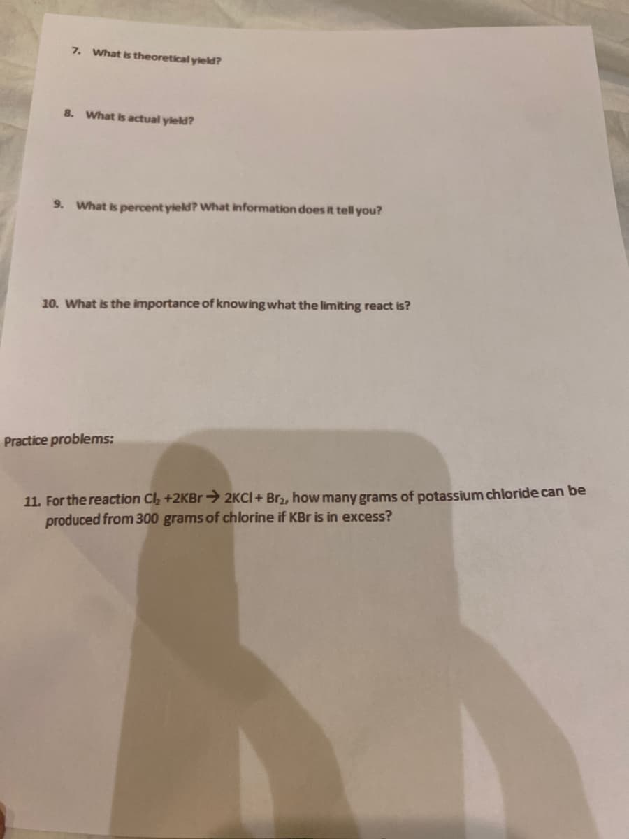 7. What is theoretical yield?
8. What is actual yield?
9. What is percent yield? what information does it tell you?
10. What is the importance of knowing what the limiting react is?
Practice problems:
11. For the reaction Cl, +2KBR→ 2KCI+ Br,, how many grams of potassium chloride can be
produced from 300 grams of chlorine if KBr is in excess?
