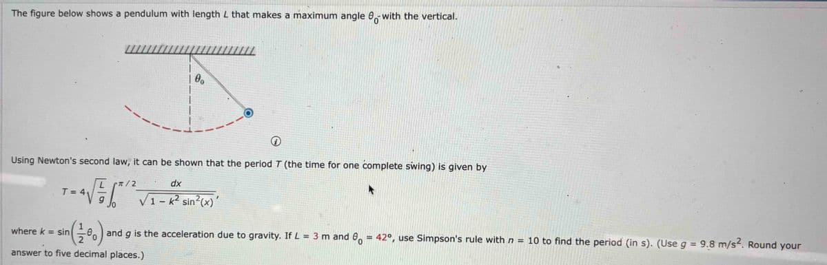 The figure below shows a pendulum with length L that makes a maximum angle with the vertical.
////////////////////////
| 0
0°
0
Using Newton's second law, it can be shown that the period 7 (the time for one complete swing) is given by
T = 4₁
where k = sin
L
√
sin (10)
π/2
√
and
dx
1 - k² sin²(x)
I
g is the acceleration due to gravity. If L = 3 m and 8 = 42°, use Simpson's rule with n = 10 to find the period (in s). (Use g = 9.8 m/s². Round your
answer to five decimal places.)