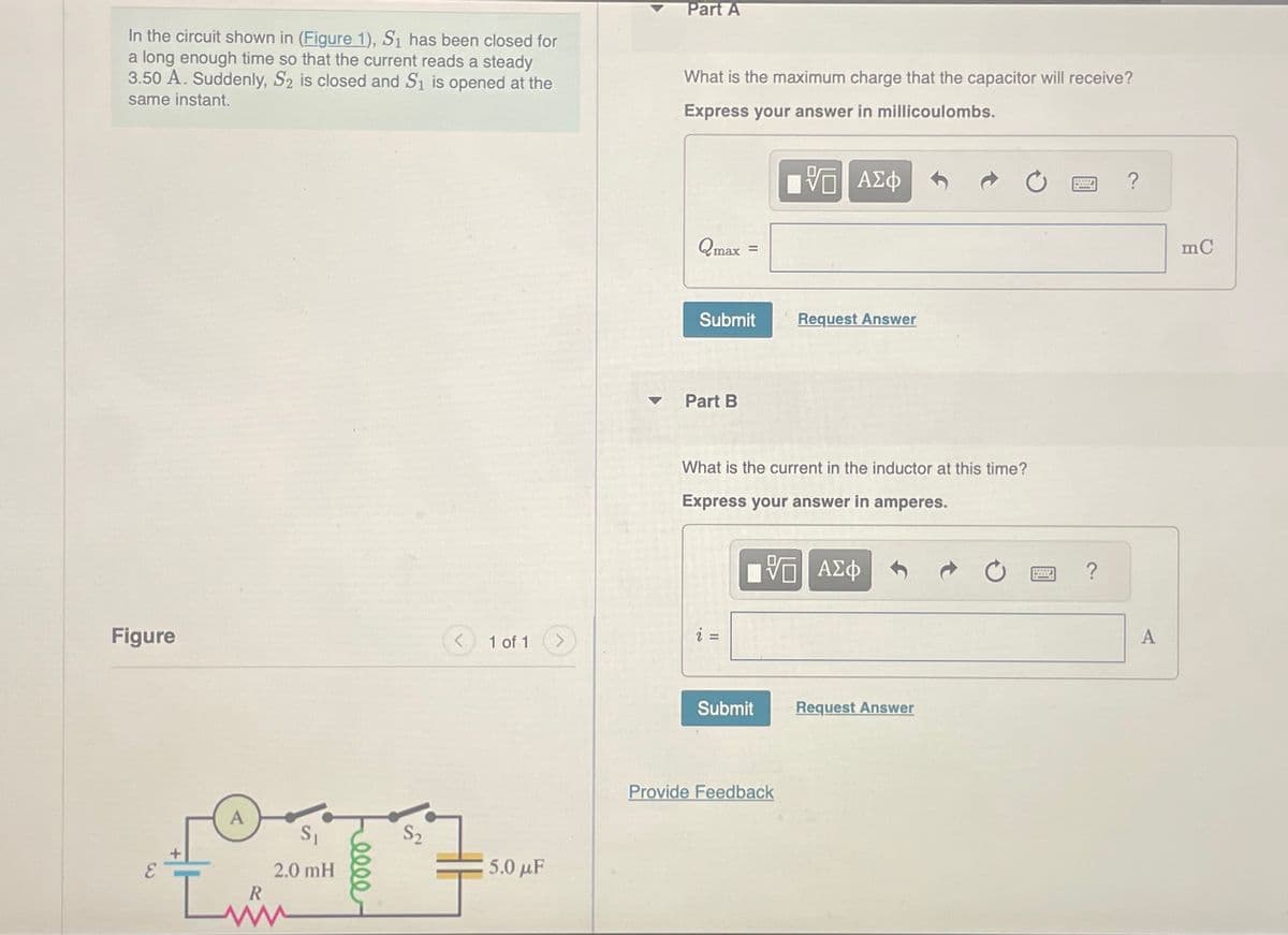 In the circuit shown in (Figure 1), S1 has been closed for
a long enough time so that the current reads a steady
3.50 A. Suddenly, S2 is closed and S₁ is opened at the
same instant.
Part A
What is the maximum charge that the capacitor will receive?
Express your answer in millicoulombs.
Figure
1 of 1
S₁
2.0 mH
5.0 μF
Im
Qmax
=
Π ΑΣΦ
Submit
Request Answer
Part B
What is the current in the inductor at this time?
Express your answer in amperes.
- ΜΕ ΑΣΦ
VO
Submit
Request Answer
Provide Feedback
?
A
mC