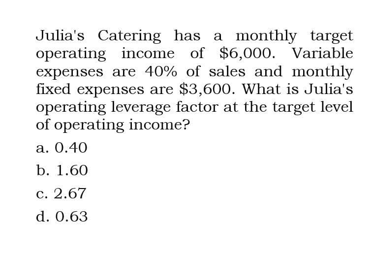 Julia's Catering has a monthly target
operating income of $6,000. Variable
expenses are 40% of sales and monthly
fixed expenses are $3,600. What is Julia's
operating leverage factor at the target level
of operating income?
a. 0.40
b. 1.60
c. 2.67
d. 0.63