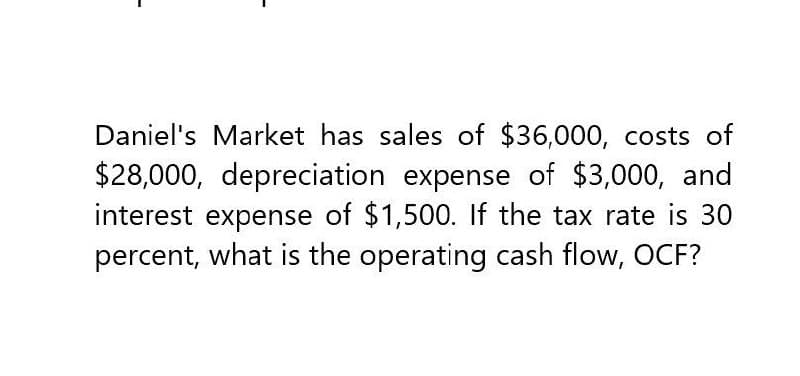 Daniel's Market has sales of $36,000, costs of
$28,000, depreciation expense of $3,000, and
interest expense of $1,500. If the tax rate is 30
percent, what is the operating cash flow, OCF?