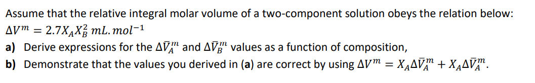 Assume that the relative integral molar volume of a two-component solution obeys the relation below:
AV™ = 2.7X,X, mL. mol-1
a) Derive expressions for the AVª and AVg" values as a function of composition,
b) Demonstrate that the values you derived in (a) are correct by using AVm = XĄAV™ + X¾AV™.
