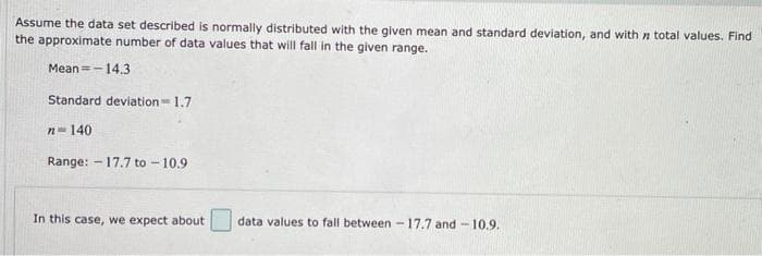 Assume the data set described is normally distributed with the given mean and standard deviation, and with n total values. Find
the approximate number of data values that will fall in the given range.
Mean=-14.3
Standard deviation-1.7
n-140
Range: - 17.7 to - 10.9
In this case, we expect about
data values to fall between - 17.7 and -10.9.
