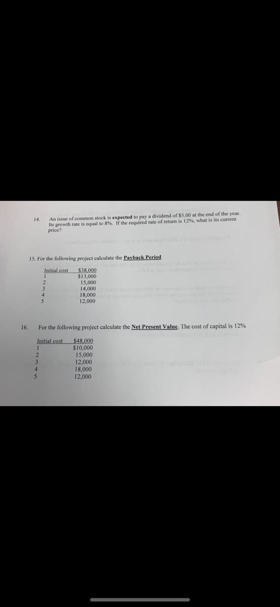 An issue of common stock is expected to pay a dividend of $5.00 at the end of the year.
Its growth rate is equal to 8%. If the required rate of return is 12%, what is its current
price?
14.
15. For the following project calculate the Payback Period
Initial cost
1
$38,000
$13,000
15,000
14,000
18,000
12,000
3.
16.
For the following project calculate the Net Present Value. The cost of capital is 12%
Initial cost
1
$48,000
$10,000
15,000
12,000
18,000
12,000
4.
5
