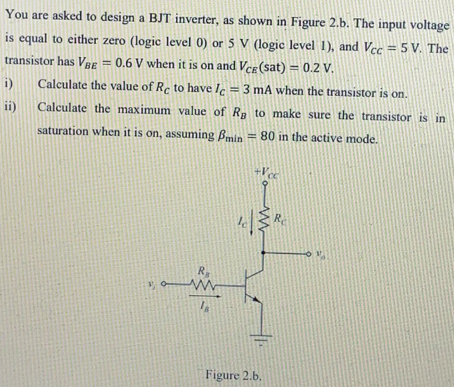 You are asked to design a BJT inverter, as shown in Figure 2.b. The input voltage
is equal to either zero (logic level 0) or 5 V (logic level 1), and Vcc = 5 V. The
transistor has VBe = 0.6 V when it is on and Vce (sat) = 0.2 V.
i)
Calculate the value of Rc to have Iç = 3 mA when the transistor is on.
ii)
Calculate the maximum value of Rp to make sure the transistor is in
saturation when it is on, assuming Bmin = 80 in the active mode.
+Vc
Re
Rg
Figure 2.b.
