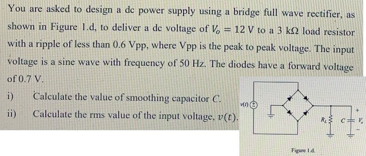 You are asked to design a de power supply using a bridge full wave rectifier, as
shown in Figure 1.d, to deliver a de voltage of Vo
= 12 V to a 3 k2 load resistor
with a ripple of less than 0.6 Vpp, where Vpp is the peak to peak voltage. The input
voltage is a sine wave with frequency of 50 Hz. The diodes have a forward voltage
of 0.7 V.
i)
Calculate the value of smoothing capacitor C.
ii)
Calculate the rms value of the input voltage, v(t).
Figure 1.d.
