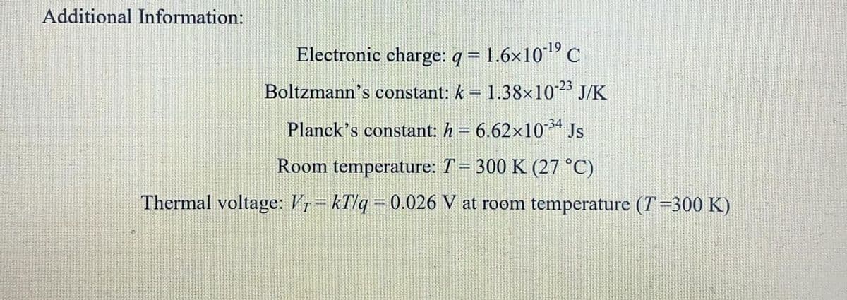 Additional Information:
Electronic charge: q = 1.6x10"C
Boltzmann's constant: k= 1.38x10 J/K
Planck's constant: h = 6.62x10-3ª Js
Room temperature: T= 300 K (27 °C)
Thermal voltage: V= kTlq= 0.026 V at room temperature (T=300 K)
