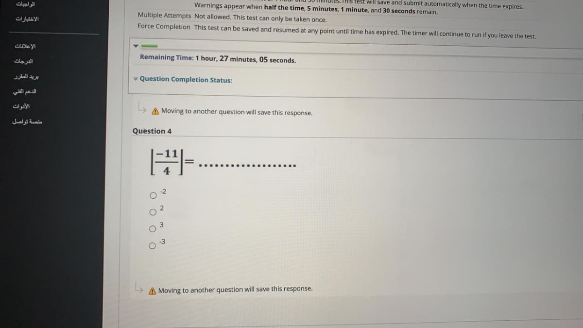 الواجبات
Warnings appear when half the time, 5 minutes, 1 minute, and 30 seconds remain,
test will save and submit automatically when the time expires.
Multiple Attempts Not allowed. This test can only be taken once.
الاختبارات
Force Completion This test can be saved and resumed at any point until time has expired. The timer will continue to run if you leave the test.
Remaining Time: 1 hour, 27 minutes, 05 seconds.
الدرجات
بريد المقرر
* Question Completion Status:
الأدوات
A Moving to another question will save this response.
ملصة تواصل
Question 4
O 2
O 3
A Moving to another question will save this response.
