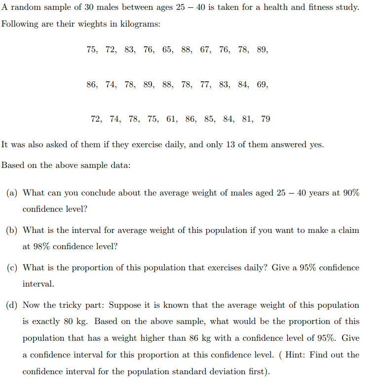 A random sample of 30 males between ages 25 – 40 is taken for a health and fitness study.
Following are their wieghts in kilograms:
75, 72, 83, 76, 65, 88, 67, 76, 78, 89,
86, 74, 78, 89, 88, 78, 77, 83, 84, 69,
72, 74, 78, 75, 61, 86, 85, 84, 81, 79
It was also asked of them if they exercise daily, and only 13 of them answered yes.
Based on the above sample data:
(a) What can you conclude about the average weight of males aged 25 – 40 years at 90%
confidence level?
(b) What is the interval for average weight of this population if you want to make a claim
at 98% confidence level?
(c) What is the proportion of this population that exercises daily? Give a 95% confidence
interval.
(d) Now the tricky part: Suppose it is known that the average weight of this population
is exactly 80 kg. Based on the above sample, what would be the proportion of this
population that has a weight higher than 86 kg with a confidence level of 95%. Give
a confidence interval for this proportion at this confidence level. ( Hint: Find out the
confidence interval for the population standard deviation first).
